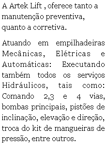 Caixa de texto: A Artek Lift , oferece tanto a manuteno preventiva, quanto a corretiva.Atuando em empilhadeiras Mecnicas, Eltricas e Automticas: Executando tambm todos os servios Hidrulicos, tais como: Comando 2,3 e 4 vias, bombas principais, pistes de inclinao, elevao e direo, troca do kit de mangueiras de presso, entre outros.